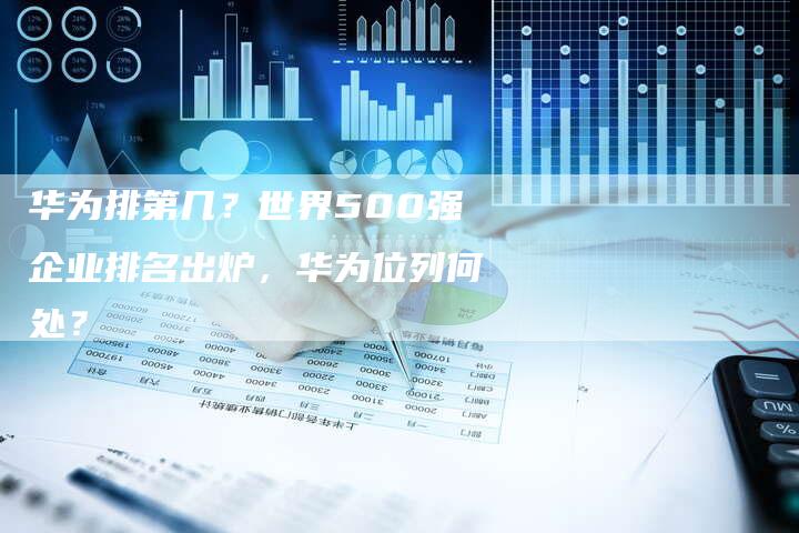 华为排第几？世界500强企业排名出炉，华为位列何处？