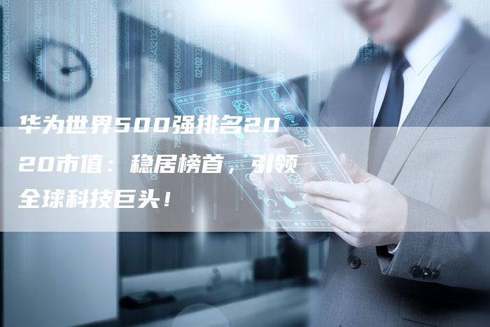 华为世界500强排名2020市值：稳居榜首，引领全球科技巨头！