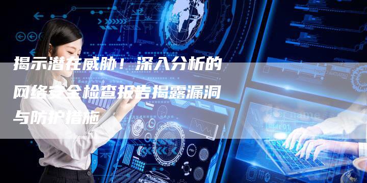 揭示潜在威胁！深入分析的网络安全检查报告揭露漏洞与防护措施