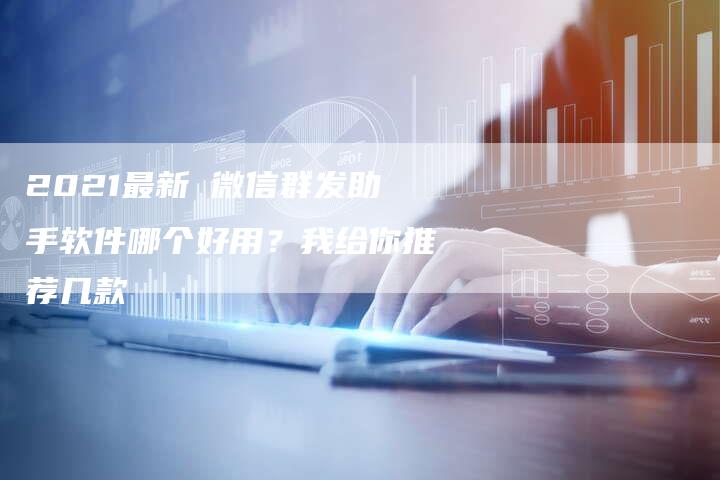 2021最新 微信群发助手软件哪个好用？我给你推荐几款