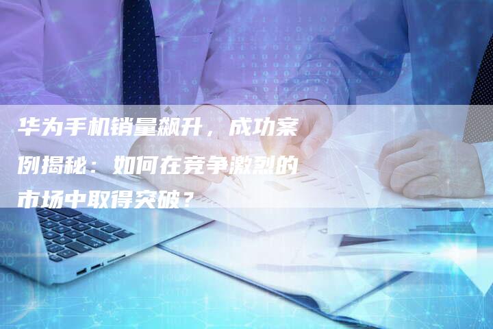 华为手机销量飙升，成功案例揭秘：如何在竞争激烈的市场中取得突破？