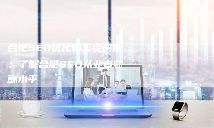 合肥SEO优化师工资调查：了解合肥SEO从业者薪酬水平