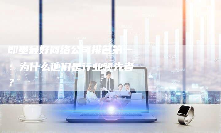 即墨最好网络公司排名第一：为什么他们是行业领先者？