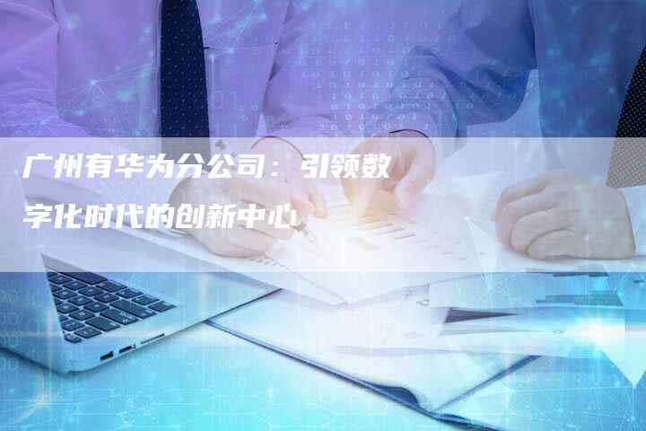 广州有华为分公司：引领数字化时代的创新中心