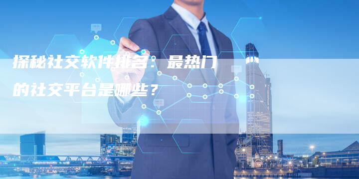 探秘社交软件排名：最热门的社交平台是哪些？