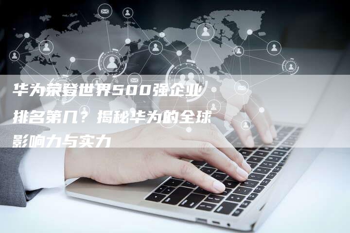 华为荣登世界500强企业排名第几？揭秘华为的全球影响力与实力