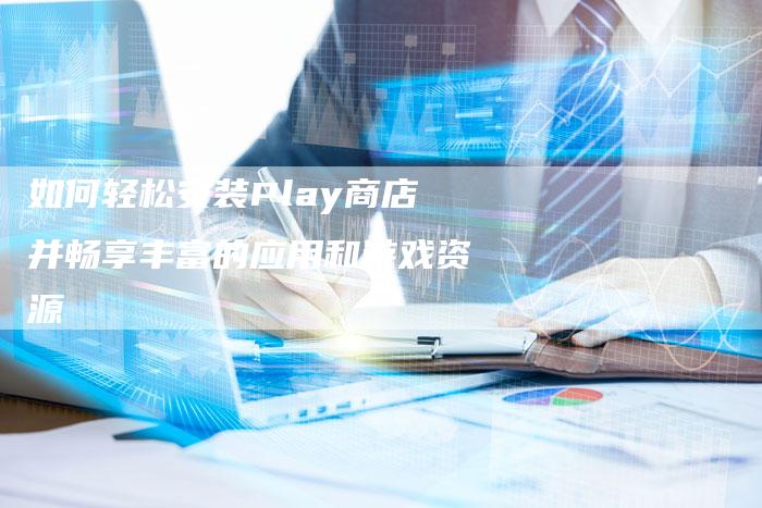 如何轻松安装Play商店并畅享丰富的应用和游戏资源