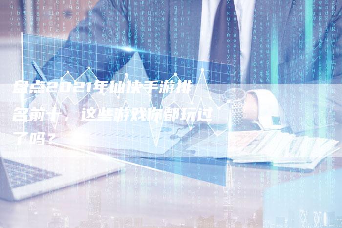 盘点2021年仙侠手游排名前十，这些游戏你都玩过了吗？