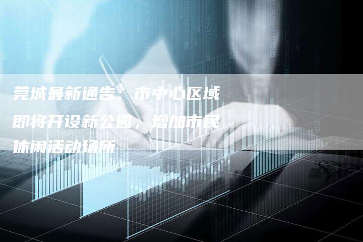 莞城最新通告：市中心区域即将开设新公园，增加市民休闲活动场所