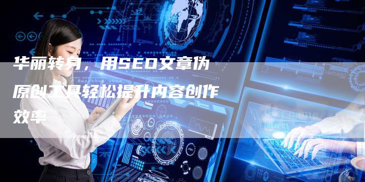 华丽转身，用SEO文章伪原创工具轻松提升内容创作效率