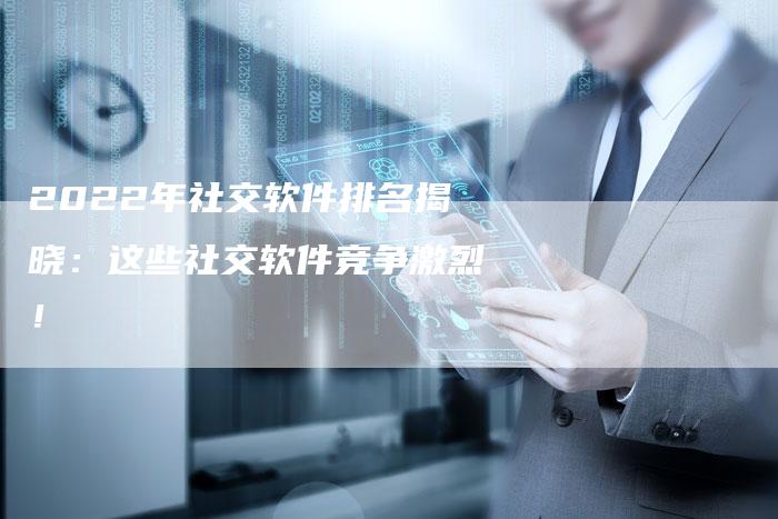 2022年社交软件排名揭晓：这些社交软件竞争激烈！