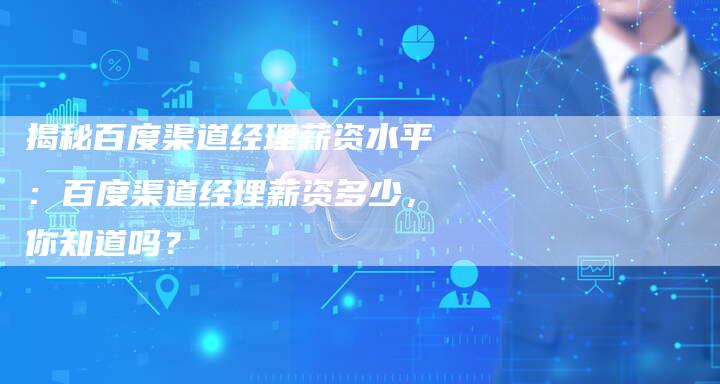 揭秘百度渠道经理薪资水平：百度渠道经理薪资多少，你知道吗？