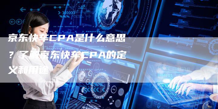 京东快车CPA是什么意思？了解京东快车CPA的定义和用途