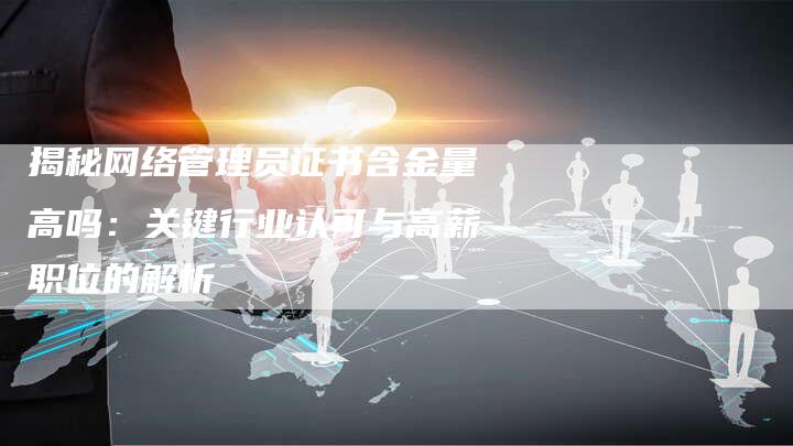 揭秘网络管理员证书含金量高吗：关键行业认可与高薪职位的解析