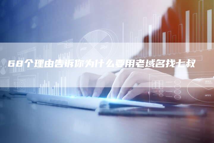 68个理由告诉你为什么要用老域名找七叔