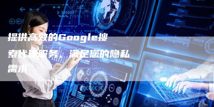 提供高效的Google搜索代理服务，满足您的隐私需求