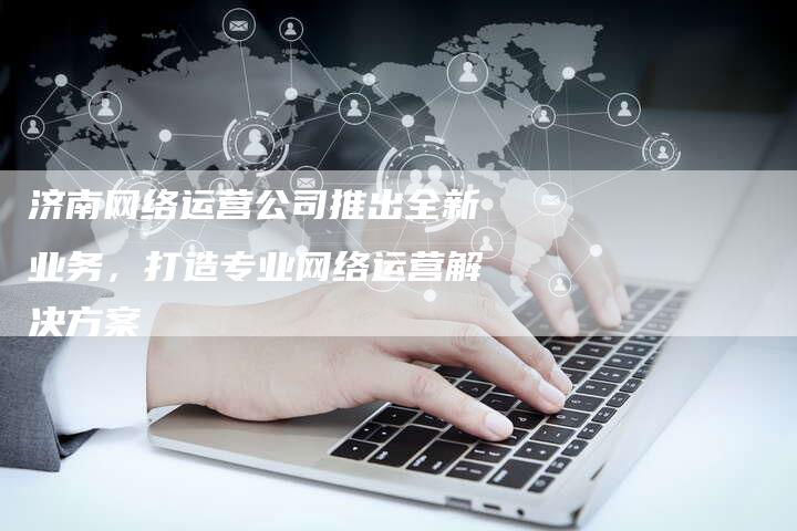 济南网络运营公司推出全新业务，打造专业网络运营解决方案