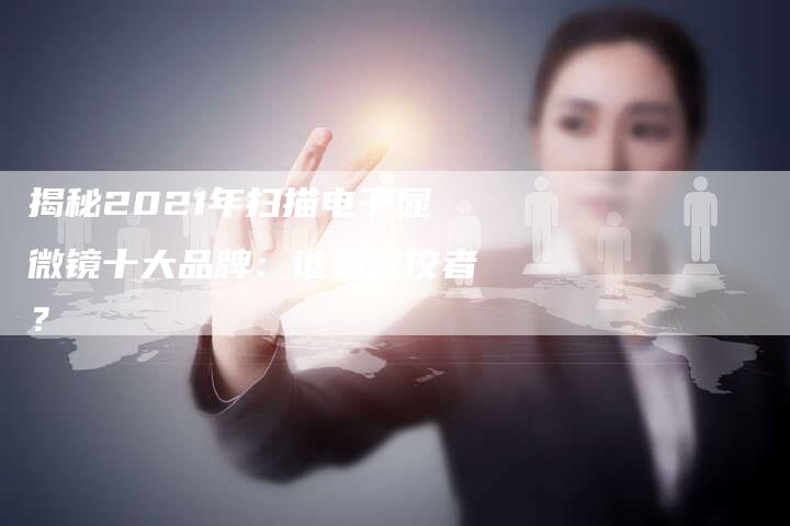 揭秘2021年扫描电子显微镜十大品牌：谁是佼佼者？